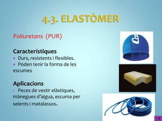 Poliuretans (PUR)

Característiques
 Durs, resistents i flexibles.
 Poden tenir la forma de les
escumes

Aplicacions
• Peces de vestir elàstiques,
mànegues d’aigua, escuma per
seients i matalassos.
 