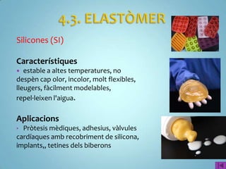 Silicones (SI)

Característiques
  estable a altes temperatures, no
despèn cap olor, incolor, molt flexibles,
lleugers, fàcilment modelables,
repel·leixen l'aigua.

Aplicacions
• Pròtesis mèdiques, adhesius, vàlvules
cardíaques amb recobriment de silicona,
implants,, tetines dels biberons
 