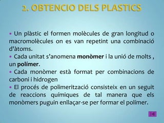  Un plàstic el formen molècules de gran longitud o
macromolècules on es van repetint una combinació
d'àtoms.
 Cada unitat s’anomena monòmer i la unió de molts ,
un polímer.
 Cada monòmer està format per combinacions de
carboni i hidrogen
 El procés de polimerització consisteix en un seguit
de reaccions químiques de tal manera que els
monòmers puguin enllaçar-se per formar el polímer.
 