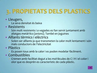    Lleugers,
     La seva densitat és baixa
   Resistents
     Són molt resistents i a vegades es fan servir juntament amb
      aliatges metàl·lics (avions). També en joguines
   Aïllants tèrmics i elèctrics
     Solen ser aïllants ja que transmeten la calor molt lentament i són
      mals conductors de l’electricitat
   Plàstics
     Es posen tous amb la calor i es poden modelar fàcilment.
   Combustibles
     Cremen amb facilitat degut a les mol·lècules de C i H i el color i
      olor que es desprèn es característic de cada plàstic.
 