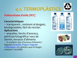 Politereftalat d'etilè [PET]

Característiques
 transparent , resistent al desgast,
biodegradable, fàcil de reciclar.
Aplicacions
 ampolles, farcits d'anoracs,
pel·lícula fotogràfica i sacs de
dormir, envasos d’aliments
 Es el plàstic típic d'envasos d'aliments i
begudes (ampolles d’aigua i begudes
carbòniques, oli), gràcies a que és lleuger,
resistent i reciclable.
 