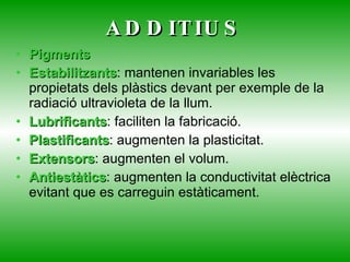 ADDITIUS Pigments Estabilitzants : mantenen invariables les propietats dels plàstics devant per exemple de la radiació ultravioleta de la llum. Lubrificants : faciliten la fabricació. Plastificants : augmenten la plasticitat. Extensors : augmenten el volum. Antiestàtics : augmenten la conductivitat elèctrica evitant que es carreguin estàticament. 