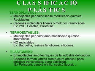 CLASSIFICACIÓ PLÀSTICS TERMOPLÀSTICS: Moldejables per calor sense modificació química. Reciclables. Cadenes moleculars lineals o molt poc ramificades. Ex: PVC, Polietilè, Poliestirè.   TERMOESTABLES: Moldejables per calor amb modificació química irreversible. NO reciclables Ex: Baquelita, resines fenòliques, silicones.   ELASTÒMERS: Emmotllables amb tècniques de la indústria del cautxú. Cadenes formen xarxes d'estructura àmplia i pocs enllaços transversals, bona elasticitat.  Ex Polisoprè, cautxú nitrílic, cautxú fluorat, ...  