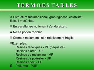 TERMOESTABLES Estructura tridimensional: gran rigidesa, estabilitat física i mecànica. En escalfar-se no fonen i s'endureixen. No es poden reciclar. Cremen malament i són relativament fràgils. Exemples:  Resines fenòliques - PF (baquelita)  Resines d'urea - UF  Resines de melamina - MF    Resines de polièster - UP  Resines epoxi - EP     Poliuretà - PUR   
