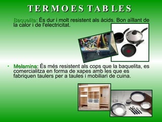 Baquelita:  És dur i molt resistent als àcids. Bon aïllant de la calor i de l'electricitat.  Melamina:  És més resistent als cops que la baquelita, es comercialitza en forma de xapes amb les que es fabriquen taulers per a taules i mobiliari de cuina.  TERMOESTABLES 