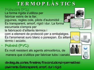 TERMOPLÀSTICS Poliestirè (PS): La forma rígida s'utilitza per fabricar estris de la llar, joguines, regles cole, pilots d'automòbil ... És transparent, amorf, rígid i dur. La forma escumada s'empra per la fabricació d'aïllants tèrmics i com a element de protecció per a embalatges. És l'anomenat suro blanc o porexpan. És aillant tèrmic i acústic. Polivinil (PVC):   És molt resistent als agents atmosfèrics, de  manera que s'utilitza per fabricar tubs i   canalons de desguàs, portes, finestres, fils conductors,impermeables i  paviments. És transparent, amorf, dur i rígid. 