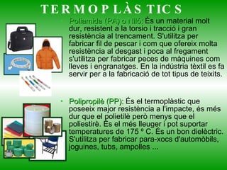 Poliamida (PA) o Niló:  És un material molt dur, resistent a la torsio i tracció i gran resistència al trencament. S'utilitza per fabricar fil de pescar i com que ofereix molta resistència al desgast i poca al fregament s'utilitza per fabricar peces de màquines com lleves i engranatges. En la indústria tèxtil es fa servir per a la fabricació de tot tipus de teixits. Polipropilè (PP):  És el termoplàstic que poseeix major resistència a l'impacte, és més dur que el polietilè però menys que el poliestirè. És el més lleuger i pot suportar temperatures de 175 º C. És un bon dielèctric. S'utilitza per fabricar para-xocs d'automòbils, joguines, tubs, ampolles ...  TERMOPLÀSTICS 