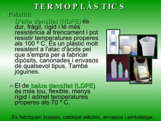 Polietilè:   D’alta densitat (HDPE)  és dur, fràgil, rígid i té més resistència al trencament i pot resistir temperatures properes als 100 º C. És un plàstic molt resistent a l'atac d'àcids pel que s'empra per a fabricar dipòsits, canonades i envasos de qualsevol tipus. També joguines. El de  baixa densitat (LDPE)  és més tou, flexible, menys rígid i admet temperatures properes als 70 º C.      TERMOPLÀSTICS Es fabriquen bosses, cablejat elèctric, envasos i embalatge . 