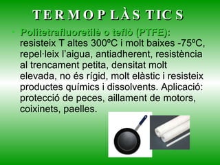 TERMOPLÀSTICS Politetrafluoretilè o teflò (PTFE):  resisteix T altes 300ºC i molt baixes -75ºC, repel·leix l’aigua, antiadherent, resistència al trencament petita, densitat molt elevada, no és rígid, molt elàstic i resisteix productes químics i dissolvents. Aplicació: protecció de peces, aillament de motors, coixinets, paelles. 