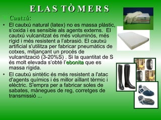 ELASTÒMERS Cautxú:   El cautxú natural (latex) no es massa plàstic, s’oxida i es sensible als agents externs.  El cautxú vulcanitzat és més voluminós, més rígid i més resistent a l’abrasió. El cautxú artificial s'utilitza per fabricar pneumàtics de cotxes, mitjançant un procés de vulcanització (3-20%S) . Si la quantitat de S és molt elevada s’obté l’ ebonita  que es massa rígida. El cautxú sintètic és més resistent a l'atac d'agents químics i és millor aïllant tèrmic i elèctric. S'empra per a fabricar soles de sabates, mànegues de reg, corretges de   transmissió ... 