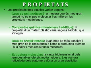 PROPIETATS Les propietats dels plàstics varien segons: Grau de polimerització:  a mesura que és més gran també ho és el pes molecular i es milloren les propietats mecàniques. Compostos químics (monòmers i additius):  la propietat d’un mateix plàstic varia segons l’additiu que s’afegeix. Grau de cristal·lització:  quan més alt més densitat i més gran és la resistència a l’atac a productes químics i a la calor i més resistència mecànica. Estructura molecular:  la xarxa tridimensional dels termoestables ofereix molta rigidesa. L’estructura reticulada dels elàtomers dóna un gran elasticitat. 