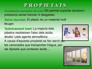 PROPIETATS Resistència mecànica elevada:   Els permet suportar tensions i pressions sense trencar ni desgastar. Baixa densitat:  El plàstic és un material molt lleuger.  Químicament inert:  La majoria dels plàstics resisteixen l'atac dels àcids, àlcalis i pels agents atmosfèrics. A causa d'aquesta propietat es fan servir per les canonades que transporten l'aigua, per els dipòsits que contenen àcids ...  