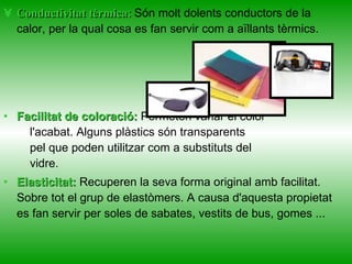 Conductivitat tèrmica:   Són molt dolents conductors de la calor, per la qual cosa es fan servir com a aïllants tèrmics. Facilitat de coloració:  Permeten variar el color     l'acabat. Alguns plàstics són transparents     pel que poden utilitzar com a substituts del     vidre. Elasticitat:  Recuperen la seva forma original amb facilitat. Sobre tot el grup de elastòmers. A causa d'aquesta propietat es fan servir per soles de sabates, vestits de bus, gomes ...  