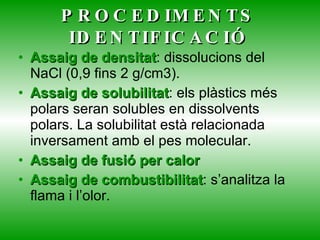 PROCEDIMENTS IDENTIFICACIÓ Assaig de densitat : dissolucions del NaCl (0,9 fins 2 g/cm3). Assaig de solubilitat : els plàstics més polars seran solubles en dissolvents polars. La solubilitat està relacionada inversament amb el pes molecular. Assaig de fusió per calor Assaig de combustibilitat : s’analitza la flama i l’olor. 