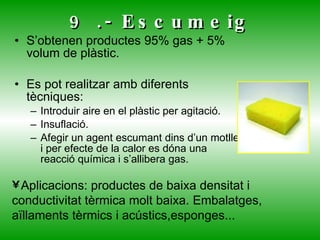 9 .- Escumeig S’obtenen productes 95% gas + 5% volum de plàstic. Es pot realitzar amb diferents tècniques: Introduir aire en el plàstic per agitació. Insuflació. Afegir un agent escumant dins d’un motlle i per efecte de la calor es dóna una reacció química i s’allibera gas. Aplicacions: productes de baixa densitat i conductivitat tèrmica molt baixa. Embalatges, aïllaments tèrmics i acústics,esponges... 