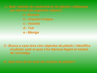 2.-  Quin mètode de conformació de plástics utilitzaries per fabricar els següents objetes? a.- Bosses b.- Ampolla d’aigua c.- Vaixella  d.- Tub e.- Màniga 3.- Busca a casa teva cinc objectes de plàstic i identifica el plàstic amb el qual s’ha fabricat llegint el símbol de reciclatge.  4.- Què hem de fer amb els residus de plàstic?.  