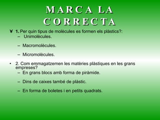 MARCA LA CORRECTA 1.  Per quin tipus de molècules es formen els plàstics?: Unimolècules. Macromolècules. Micromolècules. 2. Com emmagatzemen les matèries plàstiques en les grans empreses?  En grans blocs amb forma de piràmide. Dins de caixes també de plàstic. En forma de boletes i en petits quadrats. 