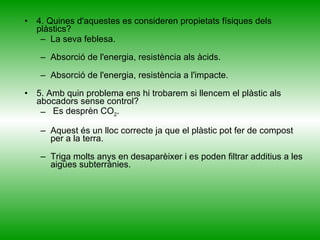 4. Quines d'aquestes es consideren propietats físiques dels plàstics?  La seva feblesa. Absorció de l'energia, resistència als àcids. Absorció de l'energia, resistència a l'impacte. 5. Amb quin problema ens hi trobarem si llencem el plàstic als abocadors sense control? Es desprèn CO 2 . Aquest és un lloc correcte ja que el plàstic pot fer de compost per a la terra. Triga molts anys en desaparèixer i es poden filtrar additius a les aigües subterrànies. 