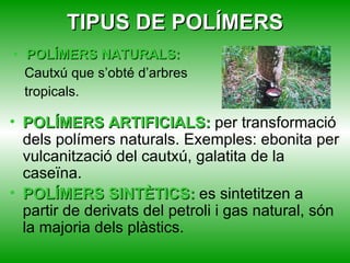 TIPUS DE POLÍMERS POLÍMERS NATURALS: Cautxú que s’obté d’arbres tropicals. POLÍMERS ARTIFICIALS:  per transformació dels polímers naturals. Exemples: ebonita per vulcanització del cautxú, galatita de la caseïna. POLÍMERS SINTÈTICS:  es sintetitzen a partir de derivats del petroli i gas natural, són la majoria dels plàstics. 
