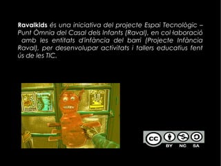 Ravalkids és una iniciativa del projecte Espai Tecnològic –
Punt Òmnia del Casal dels Infants (Raval), en col·laboració
amb les entitats d'infància del barri (Projecte Infància
Raval), per desenvolupar activitats i tallers educatius fent
ús de les TIC.
 