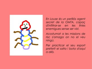 En Louse és un perillós agent
secret de la OMTA, capaç
d'infiltrar-se en les línies
enemigues sense ser vist.
Acostumat a les missions de
risc s'amaga on no el veu
ningú.
Per practicar el seu esport
preferit el salta i bota d'aquí
a allà.
 