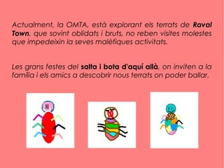 Actualment, la OMTA, està explorant els terrats de Raval
Town, que sovint oblidats i bruts, no reben visites molestes
que impedeixin la seves malèfiques activitats.
Les grans festes del salta i bota d'aquí allà, on inviten a la
família i els amics a descobrir nous terrats on poder ballar.
 