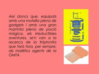 Així doncs que, equipats
amb una motxilla plena de
gadgets i amb una gran
marmita plena de poció
màgica, els irreductibles
aventures, se'n van a la
recerca de la Kriptonita
que farà fora, per sempre,
als malèfics agents de la
OMTA
 
