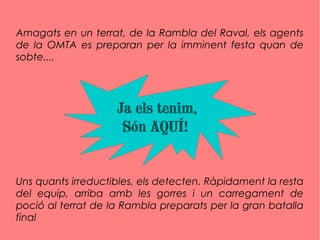 Amagats en un terrat, de la Rambla del Raval, els agents
de la OMTA es preparan per la imminent festa quan de
sobte....
Uns quants irreductibles, els detecten. Ràpidament la resta
del equip, arriba amb les gorres i un carregament de
poció al terrat de la Rambla preparats per la gran batalla
final
Ja els tenim,
Són AQUÍ!
 