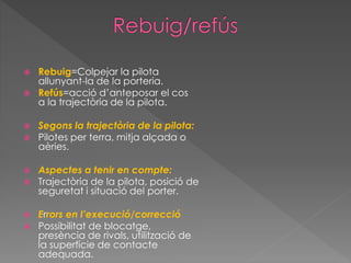  Rebuig=Colpejar la pilota
allunyant-la de la porteria.
 Refús=acció d’anteposar el cos
a la trajectòria de la pilota.
 Segons la trajectòria de la pilota:
 Pilotes per terra, mitja alçada o
aèries.
 Aspectes a tenir en compte:
 Trajectòria de la pilota, posició de
seguretat i situació del porter.
 Errors en l’execució/correcció
 Possibilitat de blocatge,
presència de rivals, utilització de
la superfície de contacte
adequada.
 