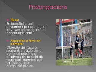  Tipus:
En benefici propi,
enviament per damunt el
travesser i prolongació a
banda oposada.
 Aspectes a tenir en
compte:
Objectiu de l’acció
següent, situació de la
porteria i presència
d’adversaris, posició de
seguretat, moment del
salt( si cal), punt
d’impulsió pilota.
 