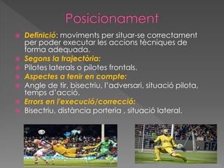  Definició: moviments per situar-se correctament
per poder executar les accions tècniques de
forma adequada.
 Segons la trajectòria:
 Pilotes laterals o pilotes frontals.
 Aspectes a tenir en compte:
 Angle de tir, bisectriu, l’adversari, situació pilota,
temps d’acció.
 Errors en l'execució/correcció:
 Bisectriu, distància porteria , situació lateral.
 
