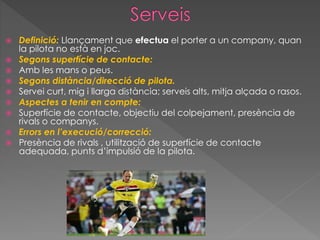  Definició: Llançament que efectua el porter a un company, quan
la pilota no està en joc.
 Segons superfície de contacte:
 Amb les mans o peus.
 Segons distància/direcció de pilota.
 Servei curt, mig i llarga distància; serveis alts, mitja alçada o rasos.
 Aspectes a tenir en compte:
 Superfície de contacte, objectiu del colpejament, presència de
rivals o companys.
 Errors en l’execució/correcció:
 Presència de rivals , utilització de superfície de contacte
adequada, punts d’impulsió de la pilota.
 