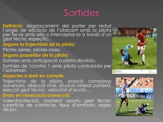Definició: desplaçament del porter per reduir
l’angle de eficàcia de l’atacant amb la pilota
per fer-se amb ella o interceptar-la a través d’un
gest tècnic específic.
Segons la trajectòria de la pilota:
Pilotes aèries, pilotes rases.
Segons posseïdor de la pilota:
Sortides amb anticipació a pilota dividida.
Sortides de 1contra 1 amb pilota controlada per
l’adversari.
Aspectes a tenir en compte.
Trajectòria de la pilota, posició companys
adversaris, direcció rival, situació lateral porteria,
elecció gest tècnic, velocitat d’acció….
Errors en l’execució/correcció:
Valentia/decisió, moment oportú gest tècnic
superfície de contacte, tipus d’entrada, regles
de joc.
 