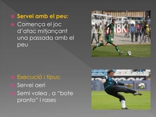  Servei amb el peu:
 Comença el joc
d’atac mitjançant
una passada amb el
peu
 Execució i tipus:
 Servei aeri
 Semi volea , a “bote
pronto” i rases
 