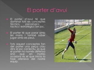  El porter d’avui té que
dominar tots els conceptes
tècnics, psicològics ,
tàctics i estratègics del joc.
 El porter té que parar amb
les mans i també saber
jugar amb els peus.
 Tots aquest conceptes fan
del porter una peça clau
dins el joc col·lectiu, ja que
el porter no només defensa
sinó que en moltes
ocasions és el que inicia la
fase ofensiva del nostre
equip.
 