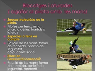  Segons trajectòria de la
pilota:
 Pilotes per terra, mitja
altura o aèries, frontals o
laterals
 Aspectes a tenir en
compte:
 Posició de les mans, forma
de recollida, posició de
seguretat,
caiguda/estirada.
 Errors en
l’execució/correcció:
 Posició de les mans; forma
de recollida, posició de
seguretat, moment
 