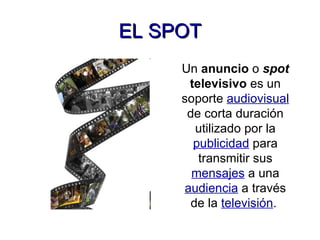 EL SPOT Un  anuncio  o  spot   televisivo  es un soporte  audiovisual  de corta duración utilizado por la   publicidad  para transmitir sus  mensajes  a una  audiencia  a través de la  televisión .  