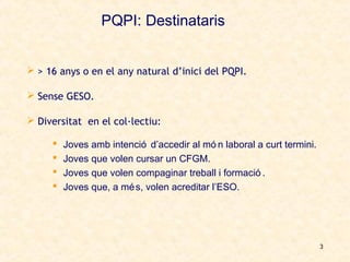 PQPI: Destinataris


 > 16 anys o en el any natural d’inici del PQPI.

 Sense GESO.

 Diversitat en el col·lectiu:

        Joves amb intenció d’accedir al mó n laboral a curt termini.
        Joves que volen cursar un CFGM.
        Joves que volen compaginar treball i formació .
        Joves que, a mé s, volen acreditar l’ESO.




                                                                        3
 