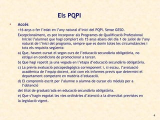 Els PQPI
•   Accés
    >16 anys o fer l’edat en l’any natural d’inici del PQPI. Sense GESO.
    Excepcionalment, es pot incorporar als Programes de Qualificació Professional
       Inicial l’alumnat que hagi complert els 15 anys abans del dia 1 de juliol de l’any
       natural de l’inici del programa, sempre que es donin totes les circumstàncies i
       tots els requisits següents:
    a) Que, havent cursat el segon curs de l’educació secundària obligatòria, no
       estigui en condicions de promocionar a tercer.
    b) Que hagi repetit ja una vegada en l’etapa d’educació secundària obligatòria.
    c) La prèvia avaluació psicopedagògica corresponent i, si escau, l’avaluació
       acadèmica de l’equip docent, així com els informes previs que determini el
       departament competent en matèria d’educació.
    d) El compromís escrit per l’alumne o alumna de cursar els mòduls per a
       l’obtenció
    del títol de graduat/ada en educació secundària obligatòria.
    e) Que s’hagin esgotat les vies ordinàries d’atenció a la diversitat previstes en
    la legislació vigent.



                                                                                            4
 