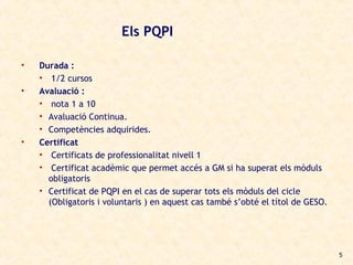 Els PQPI

•   Durada :
    • 1/2 cursos
•   Avaluació :
    • nota 1 a 10
    • Avaluació Continua.
    • Competències adquirides.
•   Certificat
    • Certificats de professionalitat nivell 1
    • Certificat acadèmic que permet accés a GM si ha superat els mòduls
      obligatoris
    • Certificat de PQPI en el cas de superar tots els mòduls del cicle
      (Obligatoris i voluntaris ) en aquest cas també s’obté el títol de GESO.




                                                                                 5
 