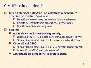 Certificació acadèmica
 Tots els alumnes obtindran una certificació acadèmica
  expedida pel centre. Constarà de:
       Relació de mòduls amb les qualificacions obtingudes.
       Unitats de competència professional acreditades.
       Qualificació final del programa.
 Efectes:
   Accés als cicles formatius de grau mig:
      Superació PQPI⇒ Exempció part prova accés:CN+Tec+ViP.
      Si qualificació mòduls A i B ≥ 8 ⇒ exempció total prova
    Obtenció del GESO:
      Si qualificació mòduls A i B ≥ 6,5 ⇒ exempt mòdul optatiu
      Obtenció del GESO amb els mòduls C.
    Acreditació de competències professionals.


                                                               8
 
