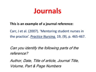 JournalsThis is an example of a journal reference:Carr, J et al. (2007). ‘Mentoring student nurses inthe practice’. Practice Nursing. 19, (9), p. 465-467. Can you identify the following parts of the reference?Author, Date, Title of article, Journal Title, Volume, Part & Page Numbers