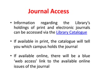 Journal AccessInformation regarding the Library’s holdings of print and electronic journals can be accessed via the Library CatalogueIf available in print, the catalogue will tell you which campus holds the journalIf available online, there will be a blue ‘web access’ link to the available online issues of the journal
