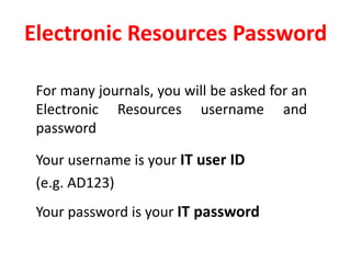 Electronic Resources Password	For many journals, you will be asked for an Electronic Resources username and password	Your username is your IT user ID 	(e.g. AD123)	Your password is your IT password 