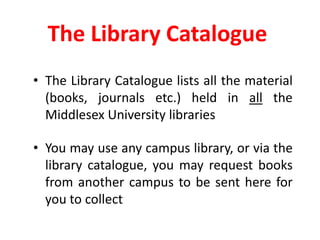 The Library CatalogueThe Library Catalogue lists all the material (books, journals etc.) held in all the Middlesex University librariesYou may use any campus library, or via the library catalogue, you may request books from another campus to be sent here for you to collect