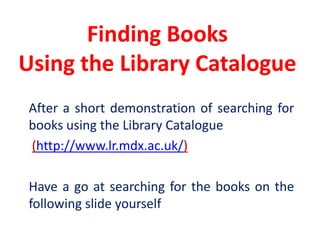 Finding Books Using the Library Catalogue	After a short demonstration of searching for books using the Library Catalogue(http://www.lr.mdx.ac.uk/)	Have a go at searching for the books on the following slide yourself