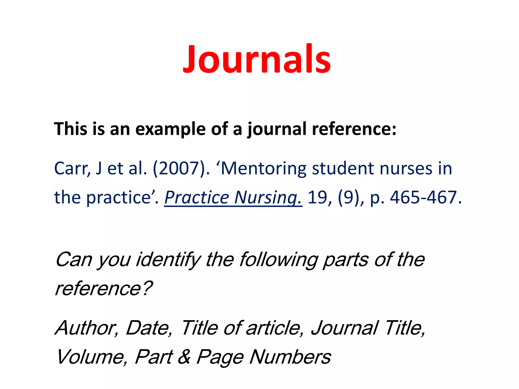 JournalsThis is an example of a journal reference:Carr, J et al. (2007). ‘Mentoring student nurses inthe practice’. Practice Nursing. 19, (9), p. 465-467. Can you identify the following parts of the reference?Author, Date, Title of article, Journal Title, Volume, Part & Page Numbers