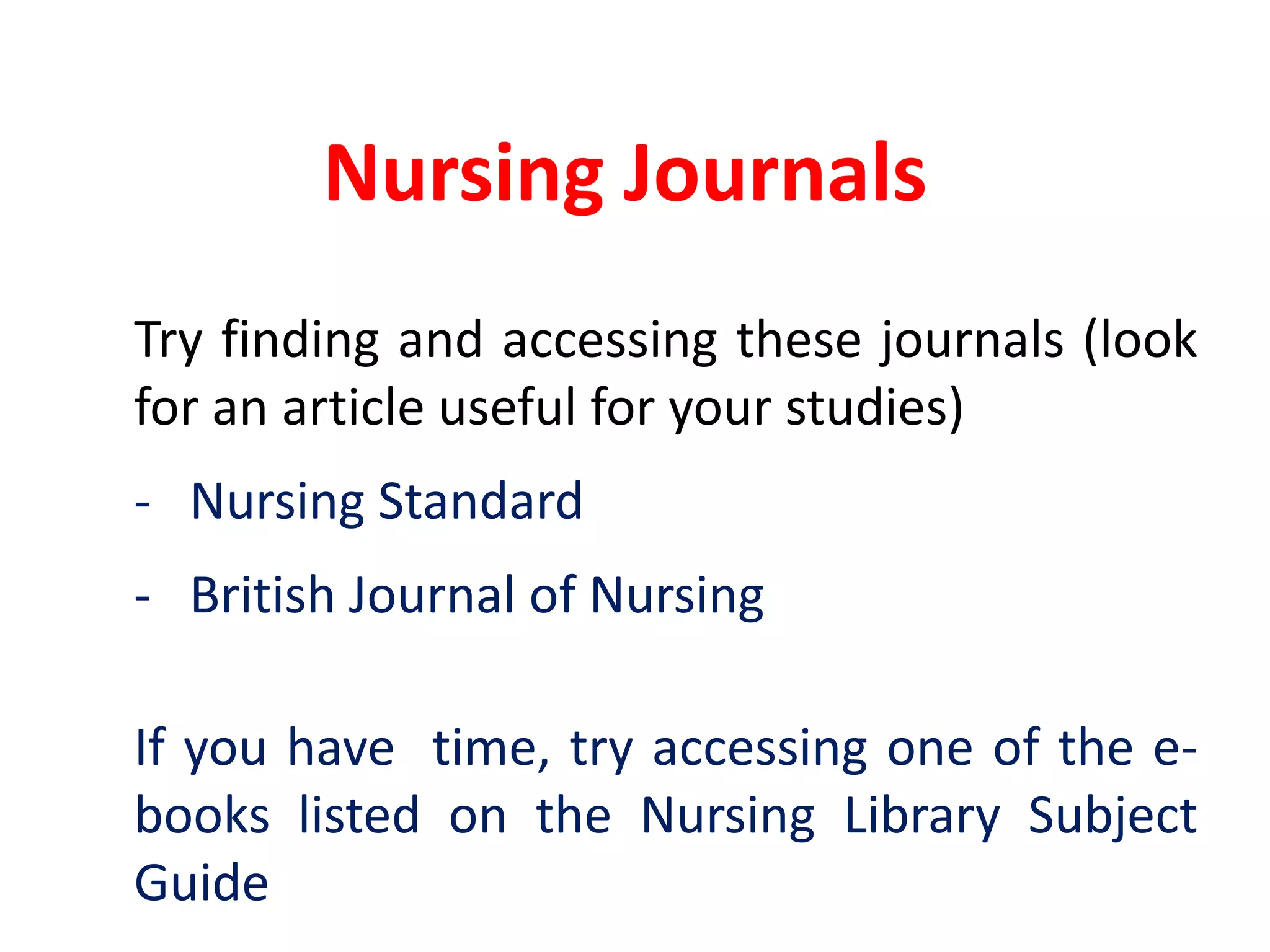 Nursing Journals	Try finding and accessing these journals (look for an article useful for your studies)-	Nursing Standard	-	British Journal of NursingIf you have  time, try accessing one of the e-books listed on the Nursing Library Subject Guide