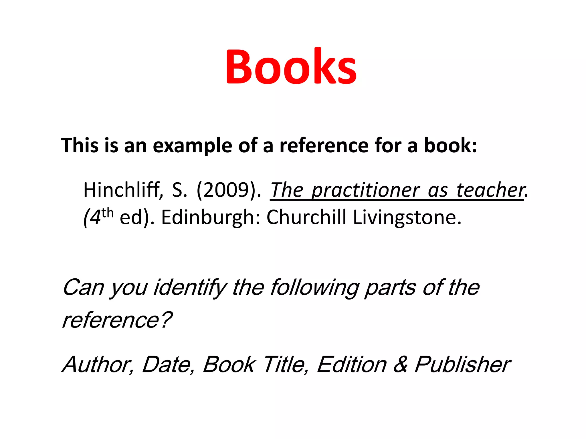 BooksThis is an example of a reference for a book:Hinchliff, S. (2009). The practitioner as teacher. (4th ed). Edinburgh: Churchill Livingstone.Can you identify the following parts of the reference?Author, Date, Book Title, Edition & Publisher