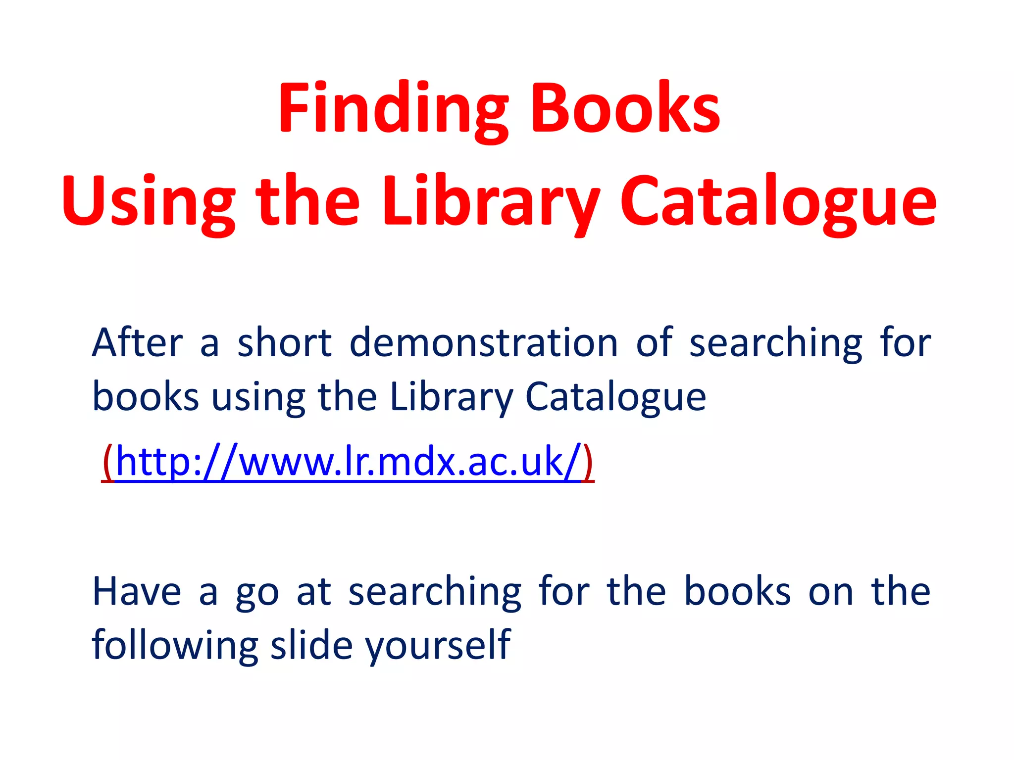 Finding Books Using the Library Catalogue	After a short demonstration of searching for books using the Library Catalogue(http://www.lr.mdx.ac.uk/)	Have a go at searching for the books on the following slide yourself